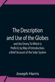 Title: The Description And Use Of The Globes And The Orrery To Which Is Prefix'D, By Way Of Introduction, A Brief Account Of The Solar System, Author: Joseph Harris