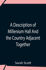 Title: A Description Of Millenium Hall And The Country Adjacent Together With The Characters Of The Inhabitants And Such Historical Anecdotes And Reflections As May Excite In The Reader Proper Sentiments Of Humanity, And Lead The Mind To The Love Of Virtue, Author: Sarah Scott