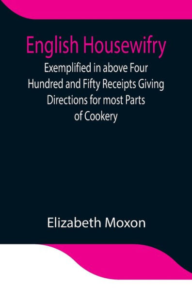 English Housewifry; Exemplified in above Four Hundred and Fifty Receipts Giving Directions for most Parts of Cookery