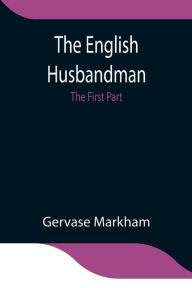 Title: The English Husbandman; The First Part: Contayning the Knowledge of the true Nature of euery Soyle within this Kingdome: how to Plow it; and the manner of the Plough, and other Instruments, Author: Gervase Markham