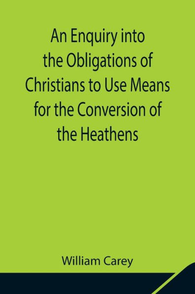 An Enquiry into the Obligations of Christians to Use Means for the Conversion of the Heathens; In Which the Religious State of the Different Nations of the World, the Success of Former Undertakings, and the Practicability of Further Undertakings, Are Con