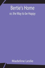 Title: Bertie's Home; or, the Way to be Happy, Author: Madeline Leslie