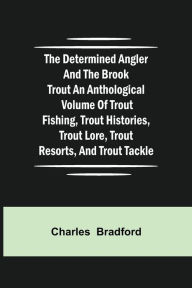 Title: The Determined Angler and the Brook Trout an anthological volume of trout fishing, trout histories, trout lore, trout resorts, and trout tackle, Author: Charles Bradford