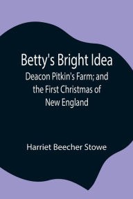 Title: Betty's Bright Idea; Deacon Pitkin's Farm; and the First Christmas of New England, Author: Harriet Beecher Stowe