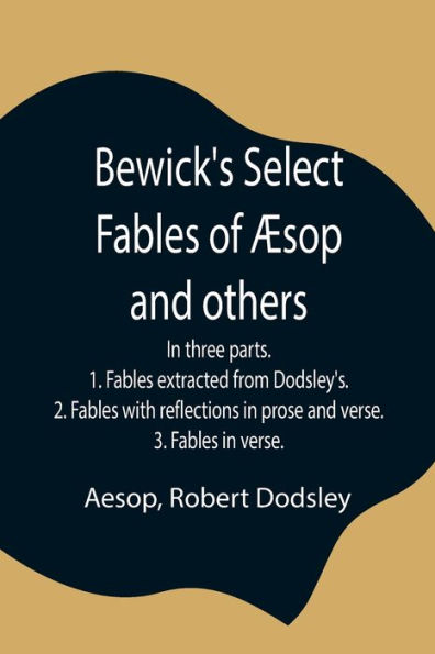 Bewick's Select Fables of Æsop and others; In three parts. 1. Fables extracted from Dodsley's. 2. Fables with reflections in prose and verse. 3. Fables in verse.