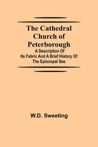 Title: The Cathedral Church of Peterborough; A Description Of Its Fabric And A Brief History Of The Episcopal See, Author: W.D. Sweeting