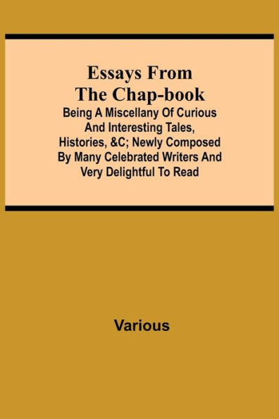 Essays from the Chap-Book; Being a Miscellany of Curious and interesting Tales, Histories, &c; newly composed by Many Celebrated Writers and very delightful to read.