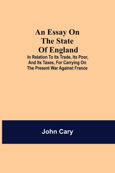 An Essay on the State of England; In Relation to Its Trade, Its Poor, and Its Taxes, for Carrying on the Present War Against France