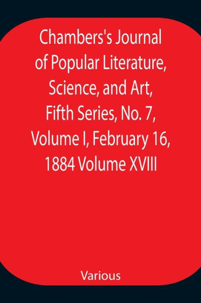 Chambers's Journal of Popular Literature, Science, and Art, Fifth Series, No. 7, Volume I, February 16, 1884 Volume XVIII