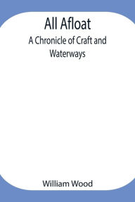 Title: All Afloat: A Chronicle of Craft and Waterways, Author: William Wood
