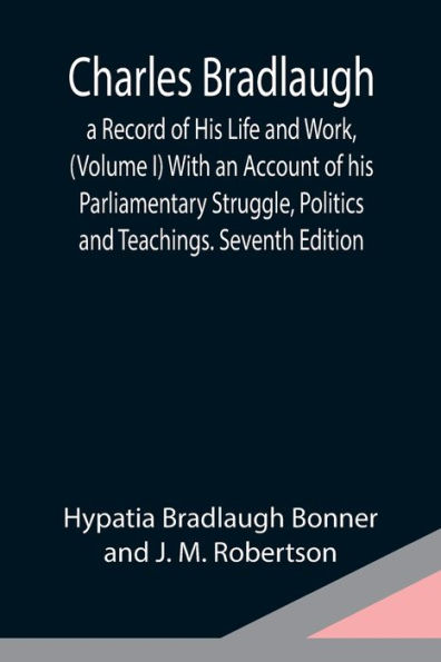 Charles Bradlaugh: a Record of His Life and Work, (Volume I) With an Account of his Parliamentary Struggle, Politics and Teachings. Seventh Edition