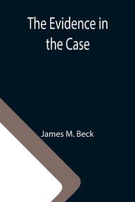 Title: The Evidence in the Case; A Discussion of the Moral Responsibility for the War of 1914, as Disclosed by the Diplomatic Records of England, Germany, Russia, Author: James M. Beck