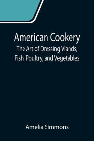 Title: American Cookery: The Art of Dressing Viands, Fish, Poultry, and Vegetables, Author: Amelia Simmons