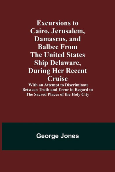Excursions to Cairo, Jerusalem, Damascus, and Balbec From the United States Ship Delaware, During Her Recent Cruise; With an Attempt to Discriminate Between Truth and Error in Regard to the Sacred Places of the Holy City