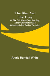 Title: The Blue and the Gray; Or, The Civil War as Seen by a Boy; A Story of Patriotism and Adventure in Our War for the Union, Author: Annie Randall White