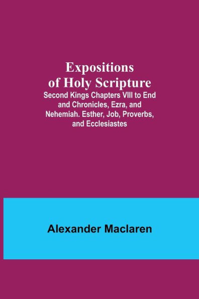 Expositions of Holy Scripture; Second Kings Chapters VIII to End and Chronicles, Ezra, and Nehemiah. Esther, Job, Proverbs, and Ecclesiastes