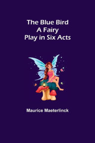 Title: The Blue Bird: A Fairy Play in Six Acts, Author: Maurice Maeterlinck