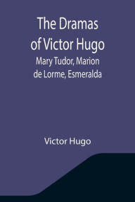 Title: The Dramas of Victor Hugo: Mary Tudor, Marion de Lorme, Esmeralda, Author: Victor Hugo