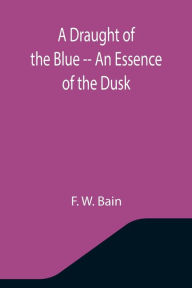 Title: A Draught of the Blue -- An Essence of the Dusk, Author: F. W. Bain
