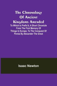 Title: The Chronology of Ancient Kingdoms Amended; To which is Prefix'd, A Short Chronicle from the First Memory of Things in Europe, to the Conquest of Persia by Alexander the Great, Author: Isaac Newton