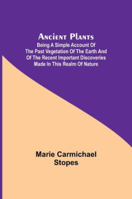 Title: Ancient Plants; Being a Simple Account of the past Vegetation of the Earth and of the Recent Important Discoveries Made in This Realm of Nature, Author: Marie Carmichael Stopes
