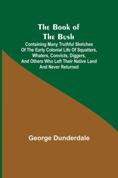 the Book of Bush; Containing Many Truthful Sketches Early Colonial Life Squatters, Whalers, Convicts, Diggers, and Others Who Left Their Native Land Never Returned