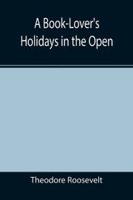 Title: A Book-Lover's Holidays in the Open, Author: Theodore Roosevelt