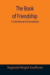 Title: The Book of Friendship: A Little Manual of Comradeship, Author: Reginald Wright Kauffman