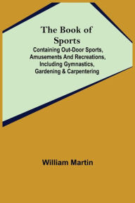 Title: The Book of Sports: ; Containing Out-door Sports, Amusements and Recreations, Including Gymnastics, Gardening & Carpentering, Author: William Martin