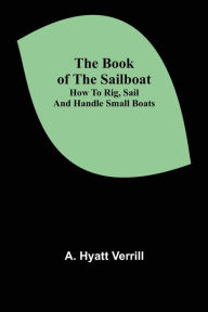 Title: The Book of the Sailboat: How to rig, sail and handle small boats, Author: A. Hyatt Verrill