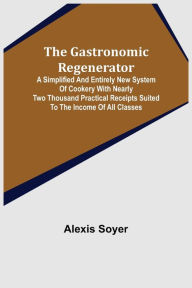 Title: The Gastronomic Regenerator: A Simplified and Entirely New System of Cookery With Nearly Two Thousand Practical Receipts Suited to the Income of All Classes, Author: Alexis Soyer