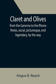 Title: Claret and Olives; from the Garonne to the Rhone Notes, social, picturesque, and legendary, by the way., Author: Angus B. Reach