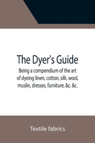 Title: The Dyer's Guide Being a compendium of the art of dyeing linen, cotton, silk, wool, muslin, dresses, furniture, &c. &c.; with the method of scouring wool, bleaching cotton, &c., and directions for ungumming silk, and for whitening and sulphuring silk and, Author: Textile fabrics
