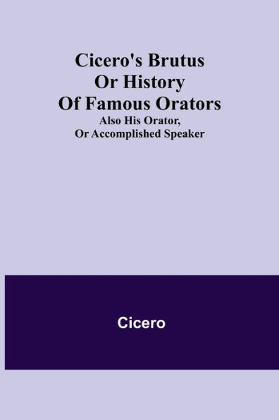 Cicero's Brutus or History of Famous Orators; also His Orator, Accomplished Speaker.