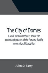 Title: The City of Domes; A walk with an architect about the courts and palaces of the Panama-Pacific International Exposition, with a discussion of its architecture, its sculpture, its mural decorations, its coloring and its lighting, preceded by a history of i, Author: John D. Barry