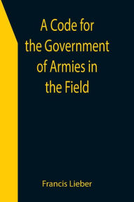 Title: A Code for the Government of Armies in the Field; as authorized by the laws and usages of war on land., Author: Francis Lieber