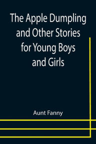 Title: The Apple Dumpling and Other Stories for Young Boys and Girls, Author: Aunt Fanny