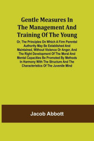 Title: Gentle Measures in the Management and Training of the Young; Or, the Principles on Which a Firm Parental Authority May Be Established and Maintained, Without Violence or Anger, and the Right Development of the Moral and Mental Capacities Be Promoted by Me, Author: Jacob Abbott