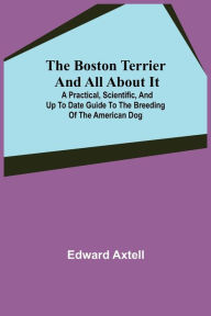 Title: The Boston Terrier and All About It; A Practical, Scientific, and Up to Date Guide to the Breeding of the American Dog, Author: Edward Axtell