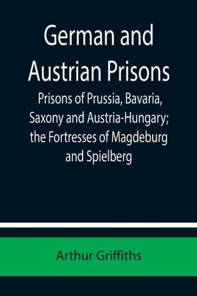German and Austrian Prisons; Prisons of Prussia, Bavaria, Saxony and Austria-Hungary; the Fortresses of Magdeburg and Spielberg