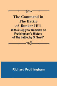 Title: The Command in the Battle of Bunker Hill; With a Reply to 'Remarks on Frothingham's History of the battle, by S. Swett', Author: Richard Frothingham