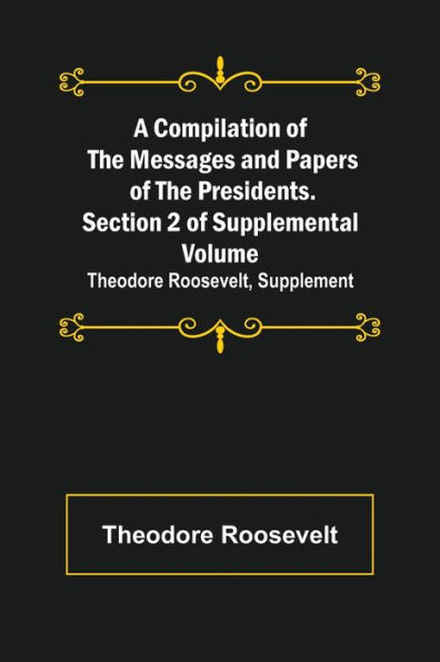 A Compilation of the Messages and Papers Presidents. Section 2 Supplemental Volume: Theodore Roosevelt, Supplement