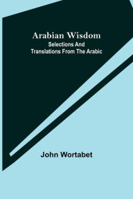 Title: Arabian Wisdom: Selections and Translations from the Arabic, Author: John Wortabet