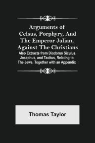 Title: Arguments of Celsus, Porphyry, and the Emperor Julian, Against the Christians ; Also Extracts from Diodorus Siculus, Josephus, and Tacitus, Relating to the Jews, Together with an Appendix, Author: Thomas Taylor