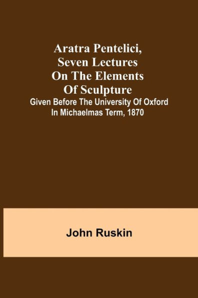 Aratra Pentelici, Seven Lectures on the Elements of Sculpture; Given before the University of Oxford in Michaelmas Term, 1870