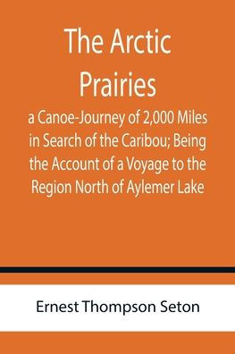 The Arctic Prairies: a Canoe-Journey of 2,000 Miles in Search of the Caribou; Being the Account of a Voyage to the Region North of Aylemer Lake