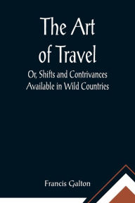 Title: The Art of Travel; Or, Shifts and Contrivances Available in Wild Countries, Author: Francis Galton