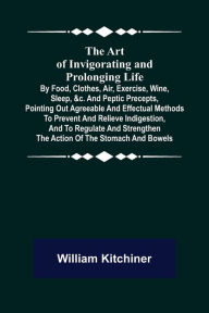 Title: The Art of Invigorating and Prolonging Life ; By Food, Clothes, Air, Exercise, Wine, Sleep, &c. and Peptic Precepts, Pointing Out Agreeable and Effectual Methods to Prevent and Relieve Indigestion, and to Regulate and Strengthen the Action of the Stomach, Author: William Kitchiner