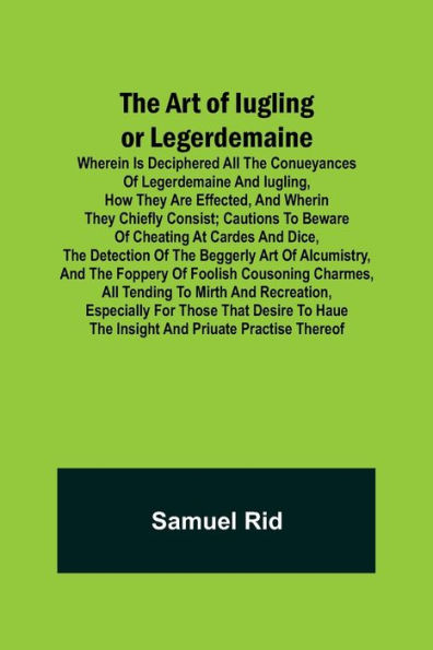 The Art of Iugling or Legerdemaine ; Wherein is Deciphered All the Conueyances of Legerdemaine and Iugling, How They Are Effected, and Wherin They Chiefly Consist; Cautions to Beware of Cheating at Cardes and Dice, the Detection of the Beggerly Art of Alc