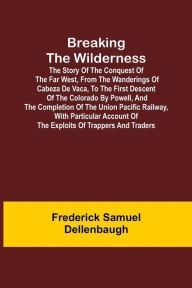 Title: Breaking the Wilderness; The Story of the Conquest of the Far West, From the Wanderings of Cabeza de Vaca, to the First Descent of the Colorado by Powell, and the Completion of the Union Pacific Railway, With Particular Account of the Exploits of Trappers, Author: Frederick Samuel Dellenbaugh